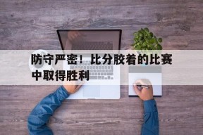 金年会官网-关于防守严密！比分胶着的比赛中取得胜利的信息