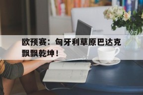 金年会体育-包含欧预赛：匈牙利草原巴达克飘飘乾坤！的词条