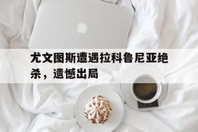 金年会APP-尤文图斯遭遇拉科鲁尼亚绝杀，遗憾出局