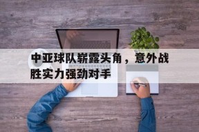 金年会官网-中亚球队崭露头角，意外战胜实力强劲对手(中亚球队崭露头角,意外战胜实力强劲对手的是谁)