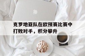 金年会APP-克罗地亚队在欧预赛比赛中打败对手，积分攀升(克罗地亚球队欧洲杯)