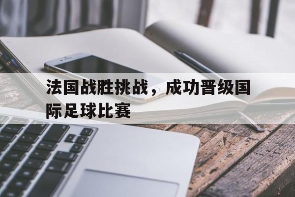 法国战胜挑战，成功晋级国际足球比赛(法国战胜挑战,成功晋级国际足球比赛的是谁)